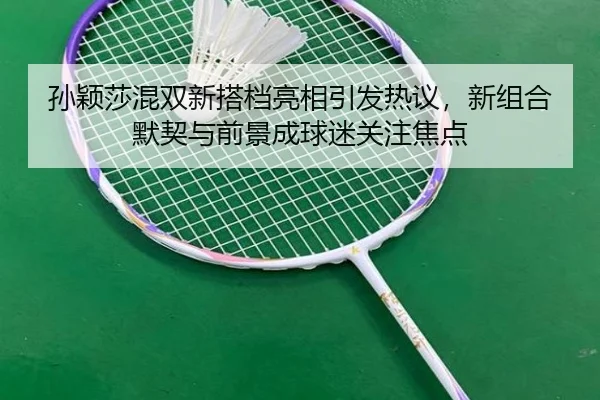 孙颖莎混双新搭档亮相引发热议，新组合默契与前景成球迷关注焦点
